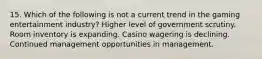 15. Which of the following is not a current trend in the gaming entertainment industry? Higher level of government scrutiny. Room inventory is expanding. Casino wagering is declining. Continued management opportunities in management.