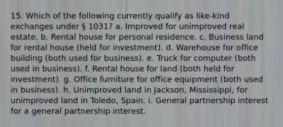 15. Which of the following currently qualify as like-kind exchanges under § 1031? a. Improved for unimproved real estate. b. Rental house for personal residence. c. Business land for rental house (held for investment). d. Warehouse for office building (both used for business). e. Truck for computer (both used in business). f. Rental house for land (both held for investment). g. Office furniture for office equipment (both used in business). h. Unimproved land in Jackson, Mississippi, for unimproved land in Toledo, Spain. i. General partnership interest for a general partnership interest.