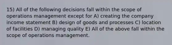 15) All of the following decisions fall within the scope of operations management except for A) creating the company income statement B) design of goods and processes C) location of facilities D) managing quality E) All of the above fall within the scope of operations management.