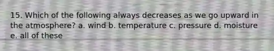 15. Which of the following always decreases as we go upward in the atmosphere? a. wind b. temperature c. pressure d. moisture e. all of these