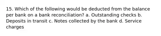 15. Which of the following would be deducted from the balance per bank on a bank reconciliation? a. Outstanding checks b. Deposits in transit c. Notes collected by the bank d. Service charges