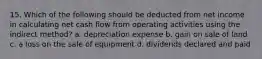 15. Which of the following should be deducted from net income in calculating net cash flow from operating activities using the indirect method? a. depreciation expense b. gain on sale of land c. a loss on the sale of equipment d. dividends declared and paid