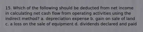 15. Which of the following should be deducted from net income in calculating net cash flow from operating activities using the indirect method? a. depreciation expense b. gain on sale of land c. a loss on the sale of equipment d. dividends declared and paid