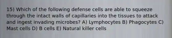 15) Which of the following defense cells are able to squeeze through the intact walls of capillaries into the tissues to attack and ingest invading microbes? A) Lymphocytes B) Phagocytes C) Mast cells D) B cells E) Natural killer cells