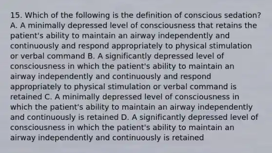 15. Which of the following is the definition of conscious sedation? A. A minimally depressed level of consciousness that retains the patient's ability to maintain an airway independently and continuously and respond appropriately to physical stimulation or verbal command B. A significantly depressed level of consciousness in which the patient's ability to maintain an airway independently and continuously and respond appropriately to physical stimulation or verbal command is retained C. A minimally depressed level of consciousness in which the patient's ability to maintain an airway independently and continuously is retained D. A significantly depressed level of consciousness in which the patient's ability to maintain an airway independently and continuously is retained