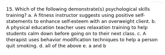 15. Which of the following demonstrate(s) psychological skills training? a. A fitness instructor suggests using positive self-statements to enhance self-esteem with an overweight client. b. A physical education teacher uses relaxation training to help students calm down before going on to their next class. c. A therapist uses behavior modification techniques to help a person quit smoking. d. all of the above e. a and b