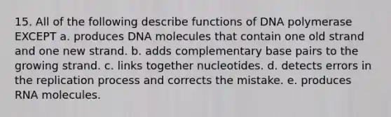 15. All of the following describe functions of DNA polymerase EXCEPT a. produces DNA molecules that contain one old strand and one new strand. b. adds complementary base pairs to the growing strand. c. links together nucleotides. d. detects errors in the replication process and corrects the mistake. e. produces RNA molecules.