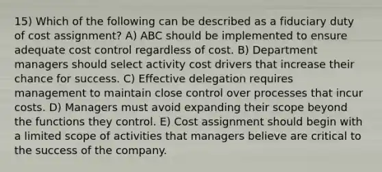 15) Which of the following can be described as a fiduciary duty of cost assignment? A) ABC should be implemented to ensure adequate cost control regardless of cost. B) Department managers should select activity cost drivers that increase their chance for success. C) Effective delegation requires management to maintain close control over processes that incur costs. D) Managers must avoid expanding their scope beyond the functions they control. E) Cost assignment should begin with a limited scope of activities that managers believe are critical to the success of the company.