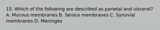 15. Which of the following are described as parietal and visceral? A. Mucous membranes B. Serous membranes C. Synovial membranes D. Meninges