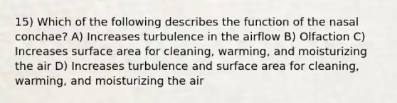 15) Which of the following describes the function of the nasal conchae? A) Increases turbulence in the airflow B) Olfaction C) Increases surface area for cleaning, warming, and moisturizing the air D) Increases turbulence and surface area for cleaning, warming, and moisturizing the air