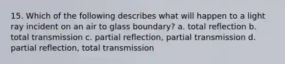 15. Which of the following describes what will happen to a light ray incident on an air to glass boundary? a. total reflection b. total transmission c. partial reflection, partial transmission d. partial reflection, total transmission