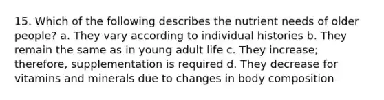 15. Which of the following describes the nutrient needs of older people? a. They vary according to individual histories b. They remain the same as in young adult life c. They increase; therefore, supplementation is required d. They decrease for vitamins and minerals due to changes in body composition