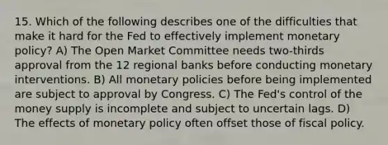 15. Which of the following describes one of the difficulties that make it hard for the Fed to effectively implement monetary policy? A) The Open Market Committee needs two-thirds approval from the 12 regional banks before conducting monetary interventions. B) All monetary policies before being implemented are subject to approval by Congress. C) The Fed's control of the money supply is incomplete and subject to uncertain lags. D) The effects of monetary policy often offset those of fiscal policy.