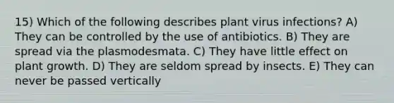 15) Which of the following describes plant virus infections? A) They can be controlled by the use of antibiotics. B) They are spread via the plasmodesmata. C) They have little effect on plant growth. D) They are seldom spread by insects. E) They can never be passed vertically