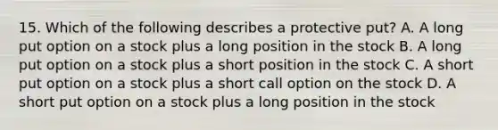 15. Which of the following describes a protective put? A. A long put option on a stock plus a long position in the stock B. A long put option on a stock plus a short position in the stock C. A short put option on a stock plus a short call option on the stock D. A short put option on a stock plus a long position in the stock