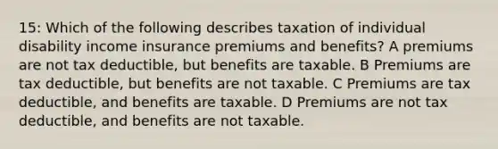 15: Which of the following describes taxation of individual disability income insurance premiums and benefits? A premiums are not tax deductible, but benefits are taxable. B Premiums are tax deductible, but benefits are not taxable. C Premiums are tax deductible, and benefits are taxable. D Premiums are not tax deductible, and benefits are not taxable.