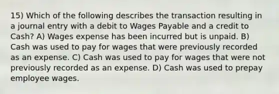 15) Which of the following describes the transaction resulting in a journal entry with a debit to Wages Payable and a credit to Cash? A) Wages expense has been incurred but is unpaid. B) Cash was used to pay for wages that were previously recorded as an expense. C) Cash was used to pay for wages that were not previously recorded as an expense. D) Cash was used to prepay employee wages.