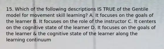 15. Which of the following descriptions IS TRUE of the Gentile model for movement skill learning? A. It focuses on the goals of the learner B. It focuses on the role of the instructor C. It centers on the cognitive state of the learner D. It focuses on the goals of the learner & the cognitive state of the learner along the learning continuum