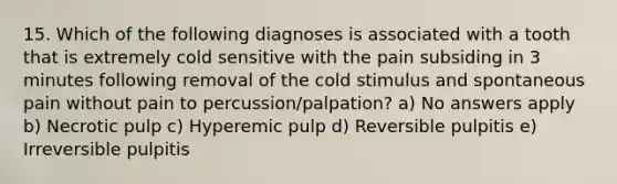 15. Which of the following diagnoses is associated with a tooth that is extremely cold sensitive with the pain subsiding in 3 minutes following removal of the cold stimulus and spontaneous pain without pain to percussion/palpation? a) No answers apply b) Necrotic pulp c) Hyperemic pulp d) Reversible pulpitis e) Irreversible pulpitis