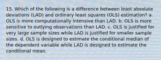 15. Which of the following is a difference between least absolute deviations (LAD) and ordinary least squares (OLS) estimation? a. OLS is more computationally intensive than LAD. b. OLS is more sensitive to outlying observations than LAD. c. OLS is justified for very large sample sizes while LAD is justified for smaller sample sizes. d. OLS is designed to estimate <a href='https://www.questionai.com/knowledge/kkQpDimdJH-the-conditional' class='anchor-knowledge'>the conditional</a> median of the dependent variable while LAD is designed to estimate the conditional mean.