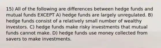 15) All of the following are differences between hedge funds and mutual funds EXCEPT A) hedge funds are largely unregulated. B) hedge funds consist of a relatively small number of wealthy investors. C) hedge funds make risky investments that mutual funds cannot make. D) hedge funds use money collected from savers to make investments.