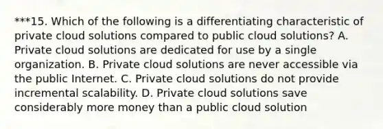 ***15. Which of the following is a differentiating characteristic of private cloud solutions compared to public cloud solutions? A. Private cloud solutions are dedicated for use by a single organization. B. Private cloud solutions are never accessible via the public Internet. C. Private cloud solutions do not provide incremental scalability. D. Private cloud solutions save considerably more money than a public cloud solution