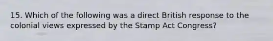 15. Which of the following was a direct British response to the colonial views expressed by the Stamp Act Congress?