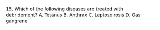 15. Which of the following diseases are treated with debridement? A. Tetanus B. Anthrax C. Leptospirosis D. Gas gangrene