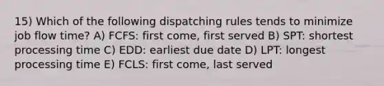 15) Which of the following dispatching rules tends to minimize job flow time? A) FCFS: first come, first served B) SPT: shortest processing time C) EDD: earliest due date D) LPT: longest processing time E) FCLS: first come, last served