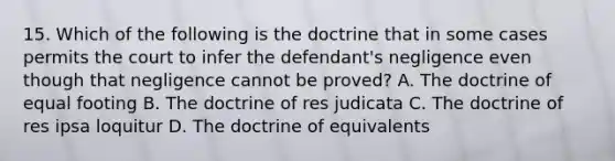 15. Which of the following is the doctrine that in some cases permits the court to infer the defendant's negligence even though that negligence cannot be proved? A. The doctrine of equal footing B. The doctrine of res judicata C. The doctrine of res ipsa loquitur D. The doctrine of equivalents