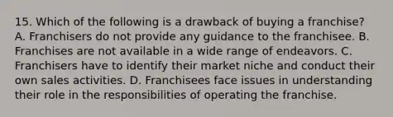 15. Which of the following is a drawback of buying a franchise? A. Franchisers do not provide any guidance to the franchisee. B. Franchises are not available in a wide range of endeavors. C. Franchisers have to identify their market niche and conduct their own sales activities. D. Franchisees face issues in understanding their role in the responsibilities of operating the franchise.