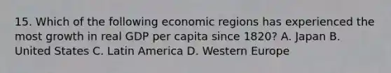 15. Which of the following economic regions has experienced the most growth in real GDP per capita since 1820? A. Japan B. United States C. Latin America D. Western Europe