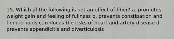 15. Which of the following is not an effect of fiber? a. promotes weight gain and feeling of fullness b. prevents constipation and hemorrhoids c. reduces the risks of heart and artery disease d. prevents appendicitis and diverticulosis