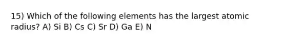 15) Which of the following elements has the largest atomic radius? A) Si B) Cs C) Sr D) Ga E) N