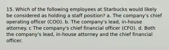 15. Which of the following employees at Starbucks would likely be considered as holding a staff position? a. The company's chief operating officer (COO). b. The company's lead, in-house attorney. c The company's chief financial officer (CFO). d. Both the company's lead, in-house attorney and the chief financial officer.