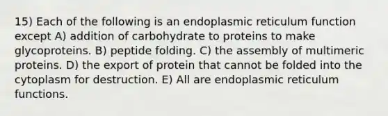 15) Each of the following is an endoplasmic reticulum function except A) addition of carbohydrate to proteins to make glycoproteins. B) peptide folding. C) the assembly of multimeric proteins. D) the export of protein that cannot be folded into the cytoplasm for destruction. E) All are endoplasmic reticulum functions.