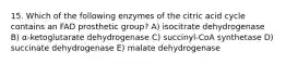 15. Which of the following enzymes of the citric acid cycle contains an FAD prosthetic group? A) isocitrate dehydrogenase B) α-ketoglutarate dehydrogenase C) succinyl-CoA synthetase D) succinate dehydrogenase E) malate dehydrogenase