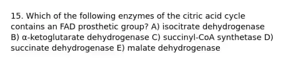 15. Which of the following enzymes of the citric acid cycle contains an FAD prosthetic group? A) isocitrate dehydrogenase B) α-ketoglutarate dehydrogenase C) succinyl-CoA synthetase D) succinate dehydrogenase E) malate dehydrogenase