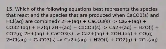 15. Which of the following equations best represents the species that react and the species that are produced when CaCO3(s) and HCl(aq) are combined? 2H+(aq) + CaCO3(s) -> Ca2+(aq) + CO32-(aq) + H2(g) 2H+(aq) + CaCO3(s) -> Ca2+(aq) + H2O(l) + CO2(g) 2H+(aq) + CaCO3(s) -> Ca2+(aq) + 2OH-(aq) + CO(g) 2HCl(aq) + CaCO3(s) -> Ca2+(aq) + H2O(l) + CO2(g) + 2Cl-(aq)