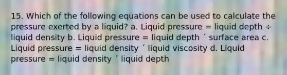 15. Which of the following equations can be used to calculate the pressure exerted by a liquid? a. Liquid pressure = liquid depth ÷ liquid density b. Liquid pressure = liquid depth ´ surface area c. Liquid pressure = liquid density ´ liquid viscosity d. Liquid pressure = liquid density ´ liquid depth