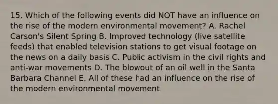 15. Which of the following events did NOT have an influence on the rise of the modern environmental movement? A. Rachel Carson's Silent Spring B. Improved technology (live satellite feeds) that enabled television stations to get visual footage on the news on a daily basis C. Public activism in the civil rights and anti-war movements D. The blowout of an oil well in the Santa Barbara Channel E. All of these had an influence on the rise of the modern environmental movement