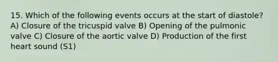 15. Which of the following events occurs at the start of diastole? A) Closure of the tricuspid valve B) Opening of the pulmonic valve C) Closure of the aortic valve D) Production of the first heart sound (S1)