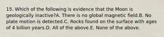 15. Which of the following is evidence that the Moon is geologically inactive?A. There is no global magnetic field.B. No plate motion is detected.C. Rocks found on the surface with ages of 4 billion years.D. All of the above.E. None of the above.