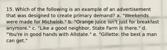 15. Which of the following is an example of an advertisement that was designed to create primary demand? a. "Weekends were made for Michelob." b. "Orange juice isn't just for breakfast anymore." c. "Like a good neighbor, State Farm is there." d. "You're in good hands with Allstate." e. "Gillette: the best a man can get."