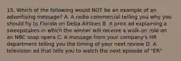 15. Which of the following would NOT be an example of an advertising message? A. A radio commercial telling you why you should fly to Florida on Delta Airlines B. A print ad explaining a sweepstakes in which the winner will receive a walk-on role on an NBC soap opera C. A message from your company's HR department telling you the timing of your next review D. A television ad that tells you to watch the next episode of "ER"