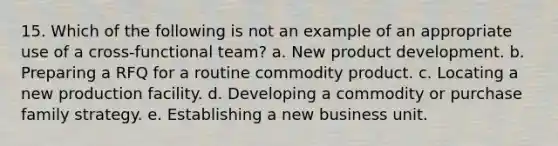 15. Which of the following is not an example of an appropriate use of a cross-functional team? a. New product development. b. Preparing a RFQ for a routine commodity product. c. Locating a new production facility. d. Developing a commodity or purchase family strategy. e. Establishing a new business unit.