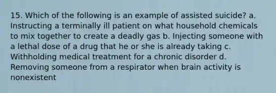 15. Which of the following is an example of assisted suicide? a. Instructing a terminally ill patient on what household chemicals to mix together to create a deadly gas b. Injecting someone with a lethal dose of a drug that he or she is already taking c. Withholding medical treatment for a chronic disorder d. Removing someone from a respirator when brain activity is nonexistent