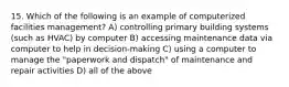 15. Which of the following is an example of computerized facilities management? A) controlling primary building systems (such as HVAC) by computer B) accessing maintenance data via computer to help in decision-making C) using a computer to manage the "paperwork and dispatch" of maintenance and repair activities D) all of the above