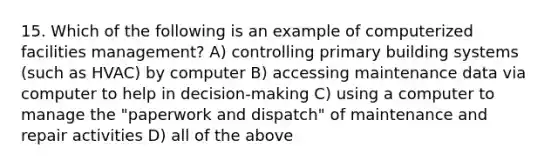 15. Which of the following is an example of computerized facilities management? A) controlling primary building systems (such as HVAC) by computer B) accessing maintenance data via computer to help in decision-making C) using a computer to manage the "paperwork and dispatch" of maintenance and repair activities D) all of the above