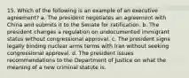 15. Which of the following is an example of an executive agreement? a. The president negotiates an agreement with China and submits it to the Senate for ratification. b. The president changes a regulation on undocumented immigrant status without congressional approval. c. The president signs legally binding nuclear arms terms with Iran without seeking congressional approval. d. The president issues recommendations to the Department of Justice on what the meaning of a new criminal statute is.